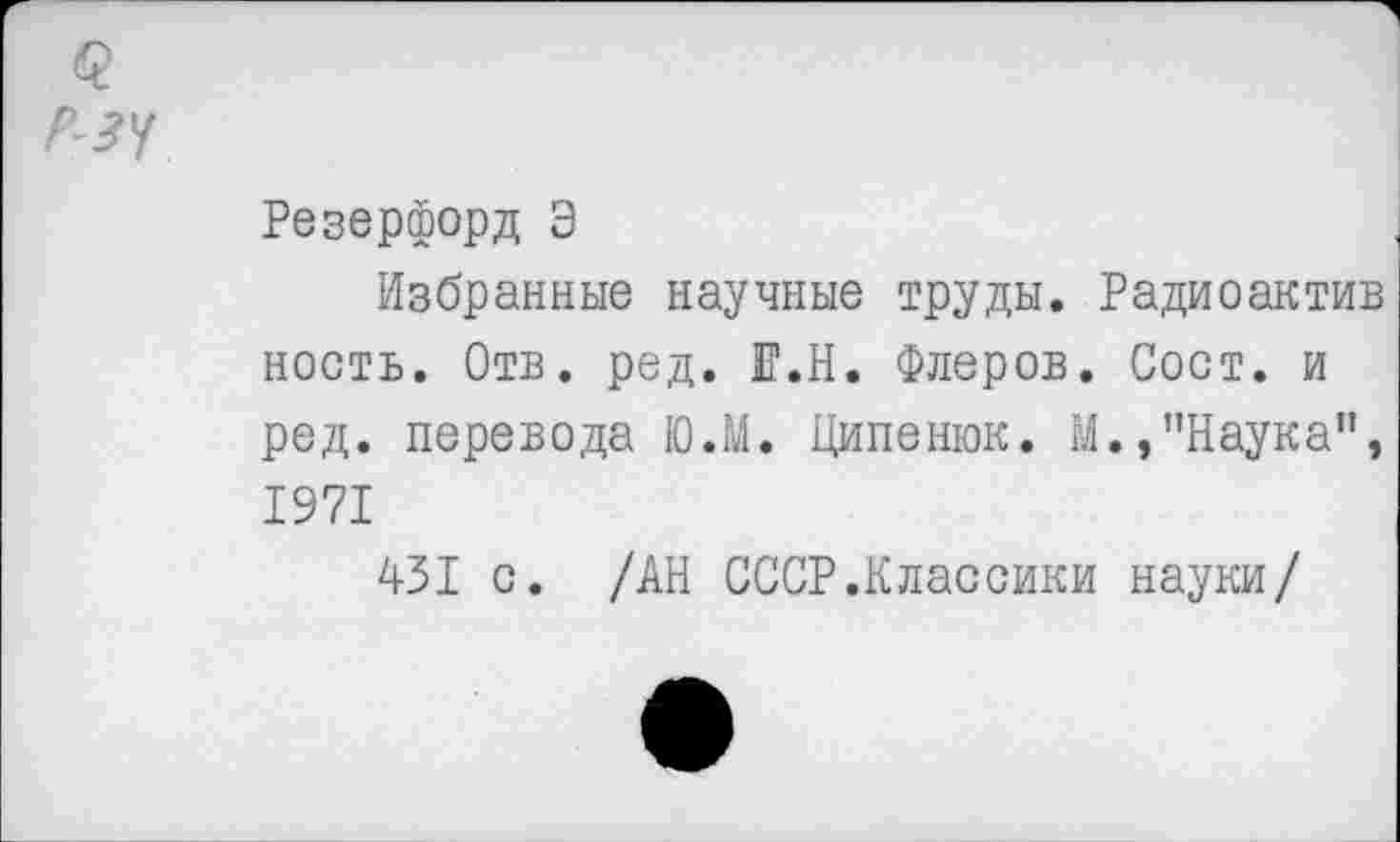 ﻿Резерфорд Э
Избранные научные труды. Радиоактив ность. Отв. ред. Е.Н. Флеров. Сост. и ред. перевода Ю.М. Ципенюк. М.»"Наука”, 1971
431 с. /АН СССР.Классики науки/